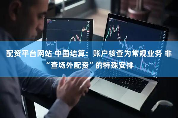 配资平台网站 中国结算：账户核查为常规业务 非“查场外配资”的特殊安排