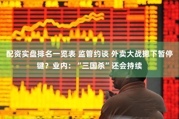 配资实盘排名一览表 监管约谈 外卖大战摁下暂停键？业内：“三国杀”还会持续