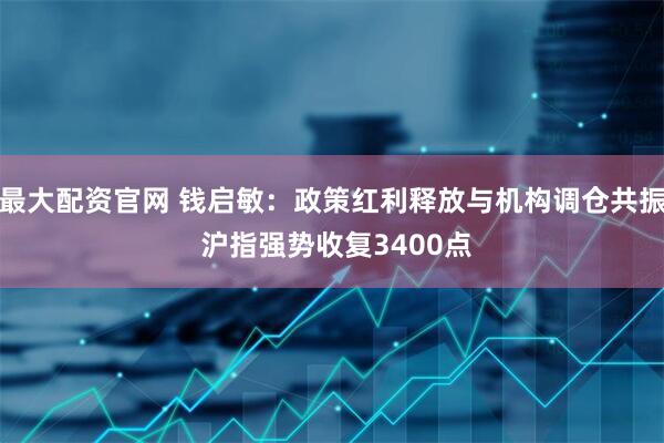 最大配资官网 钱启敏：政策红利释放与机构调仓共振 沪指强势收复3400点