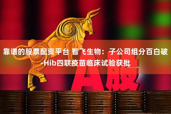 靠谱的股票配资平台 智飞生物：子公司组分百白破-Hib四联疫苗临床试验获批
