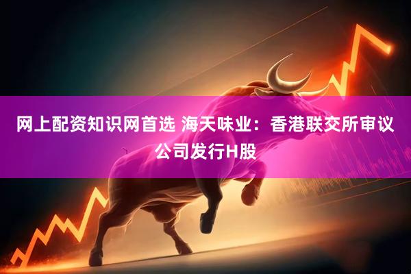 网上配资知识网首选 海天味业：香港联交所审议公司发行H股