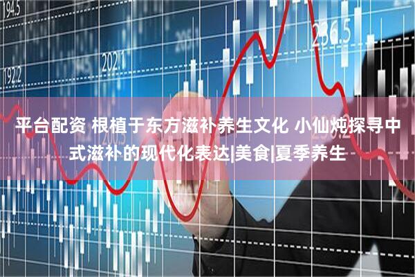 平台配资 根植于东方滋补养生文化 小仙炖探寻中式滋补的现代化表达|美食|夏季养生