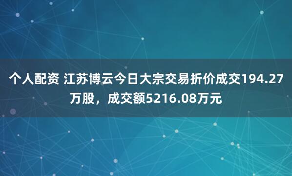 个人配资 江苏博云今日大宗交易折价成交194.27万股，成交额5216.08万元