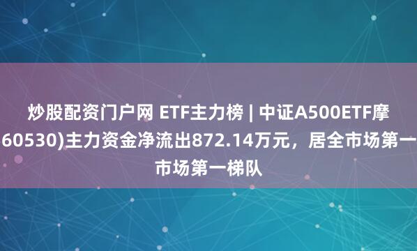 炒股配资门户网 ETF主力榜 | 中证A500ETF摩根(560530)主力资金净流出872.14万元，居全市场第一梯队