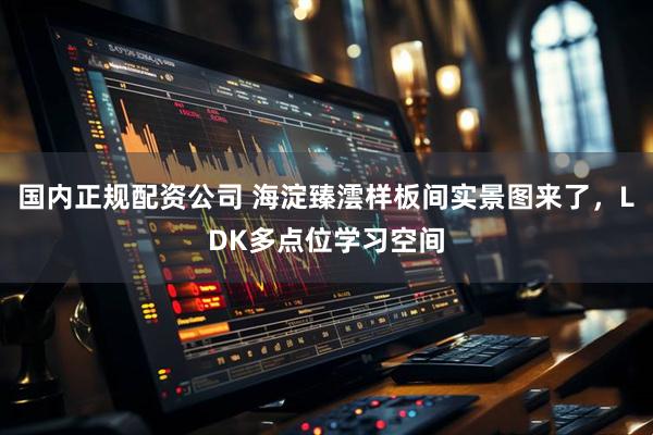 国内正规配资公司 海淀臻澐样板间实景图来了，LDK多点位学习空间