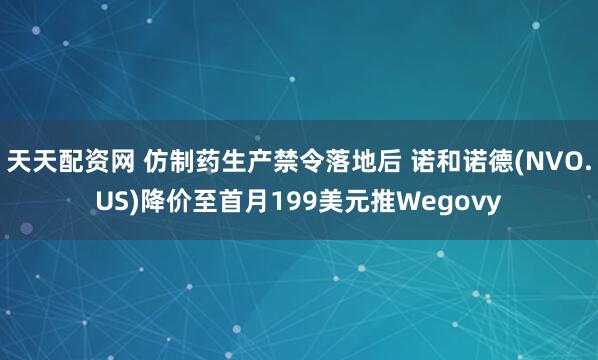 天天配资网 仿制药生产禁令落地后 诺和诺德(NVO.US)降价至首月199美元推Wegovy