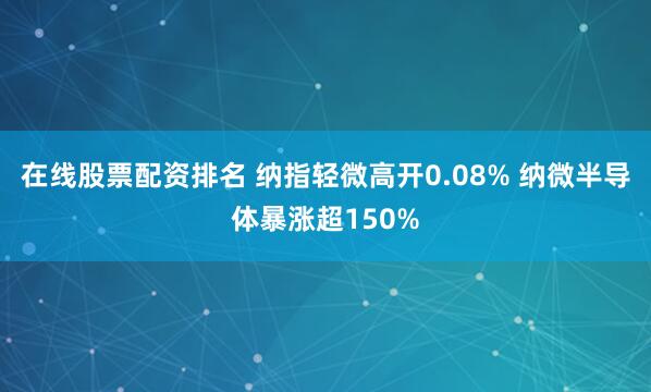 在线股票配资排名 纳指轻微高开0.08% 纳微半导体暴涨超150%