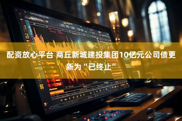 配资放心平台 商丘新城建投集团10亿元公司债更新为“已终止”
