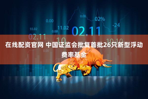 在线配资官网 中国证监会批复首批26只新型浮动费率基金
