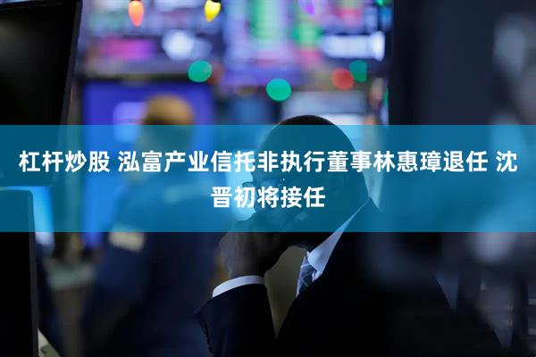 杠杆炒股 泓富产业信托非执行董事林惠璋退任 沈晋初将接任