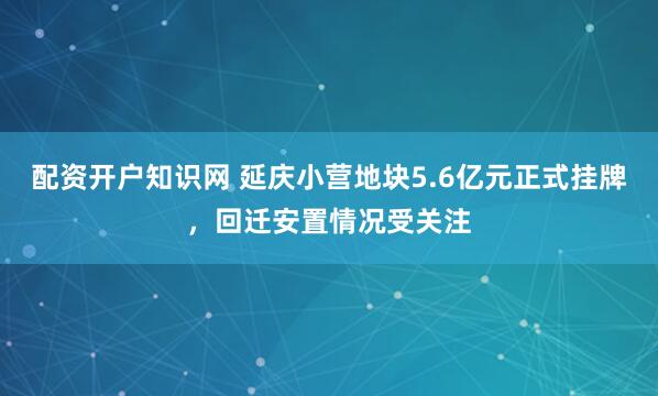配资开户知识网 延庆小营地块5.6亿元正式挂牌，回迁安置情况受关注
