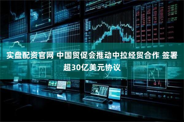 实盘配资官网 中国贸促会推动中拉经贸合作 签署超30亿美元协议