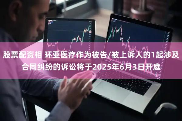 股票配资相 环亚医疗作为被告/被上诉人的1起涉及合同纠纷的诉讼将于2025年6月3日开庭
