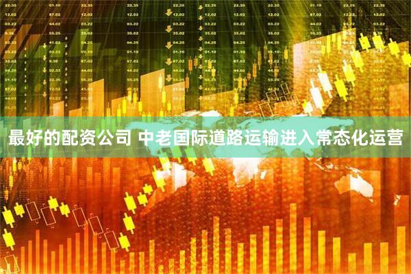 最好的配资公司 中老国际道路运输进入常态化运营
