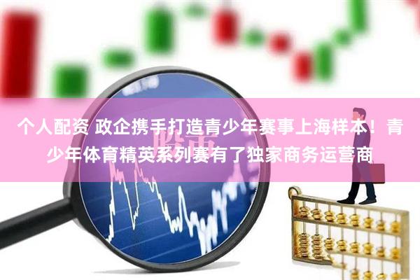 个人配资 政企携手打造青少年赛事上海样本！青少年体育精英系列赛有了独家商务运营商