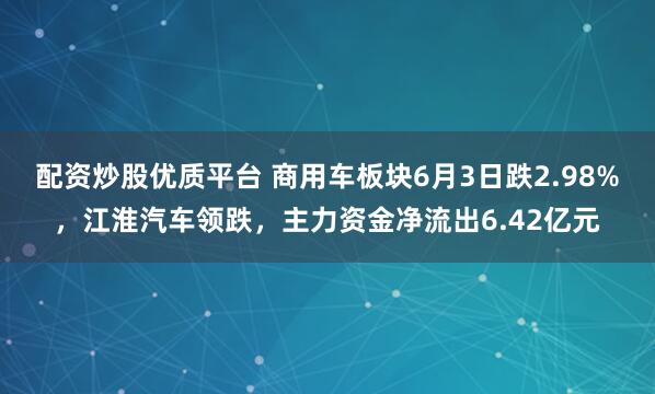 配资炒股优质平台 商用车板块6月3日跌2.98%，江淮汽车领跌，主力资金净流出6.42亿元