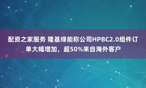 配资之家服务 隆基绿能称公司HPBC2.0组件订单大幅增加，超50%来自海外客户