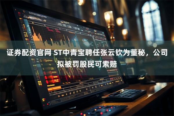 证券配资官网 ST中青宝聘任张云钦为董秘，公司拟被罚股民可索赔