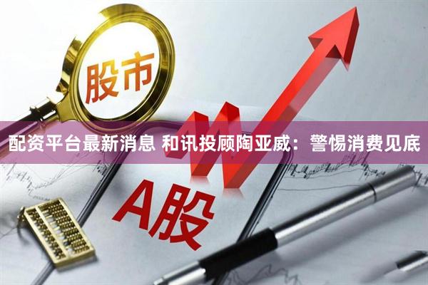 配资平台最新消息 和讯投顾陶亚威：警惕消费见底