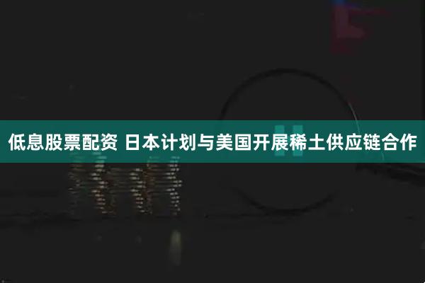 低息股票配资 日本计划与美国开展稀土供应链合作