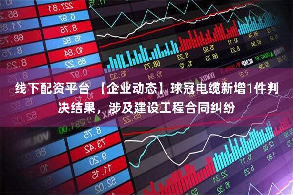 线下配资平台 【企业动态】球冠电缆新增1件判决结果，涉及建设工程合同纠纷