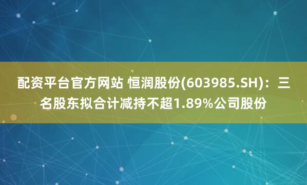 配资平台官方网站 恒润股份(603985.SH)：三名股东拟合计减持不超1.89%公司股份