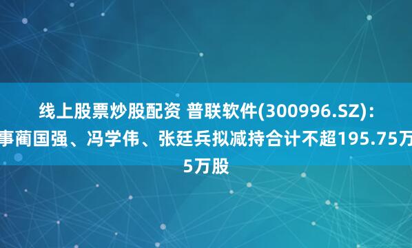 线上股票炒股配资 普联软件(300996.SZ)：董事蔺国强、冯学伟、张廷兵拟减持合计不超195.75万股