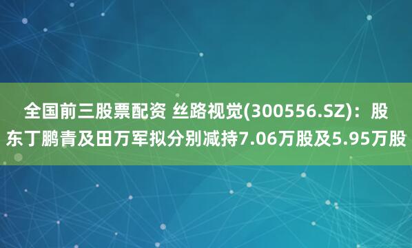 全国前三股票配资 丝路视觉(300556.SZ)：股东丁鹏青及田万军拟分别减持7.06万股及5.95万股
