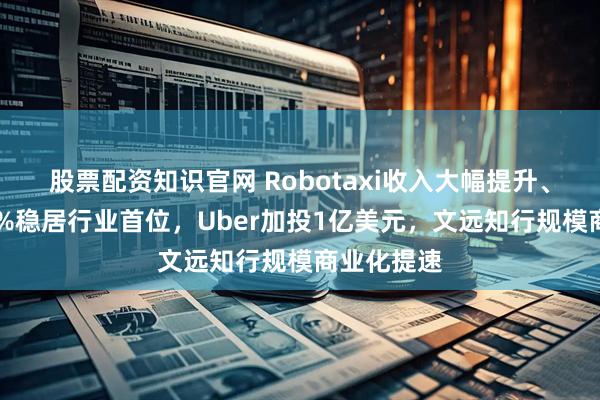 股票配资知识官网 Robotaxi收入大幅提升、毛利率35%稳居行业首位，Uber加投1亿美元，文远知行规模商业化提速