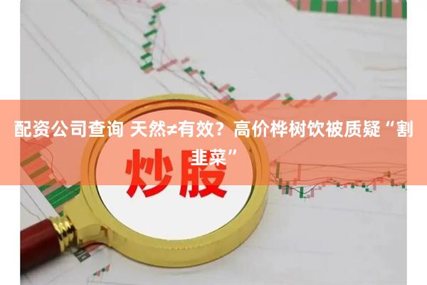 配资公司查询 天然≠有效？高价桦树饮被质疑“割韭菜”