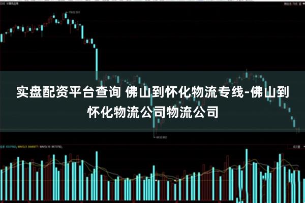 实盘配资平台查询 佛山到怀化物流专线-佛山到怀化物流公司物流公司