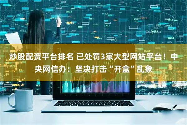 炒股配资平台排名 已处罚3家大型网站平台！中央网信办：坚决打击“开盒”乱象