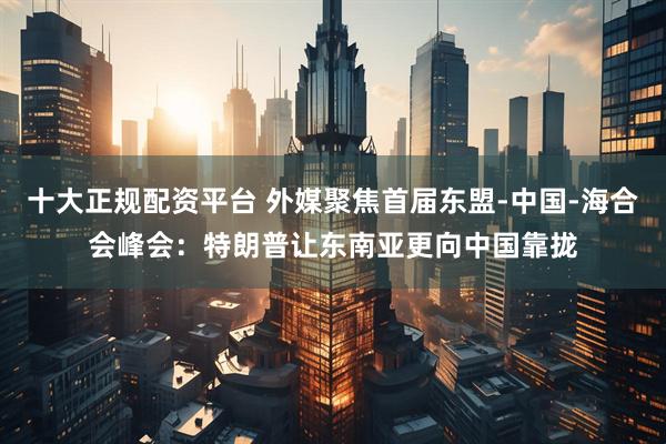十大正规配资平台 外媒聚焦首届东盟-中国-海合会峰会：特朗普让东南亚更向中国靠拢
