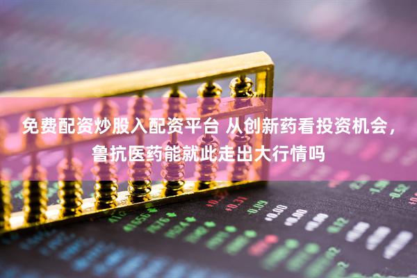 免费配资炒股入配资平台 从创新药看投资机会，鲁抗医药能就此走出大行情吗