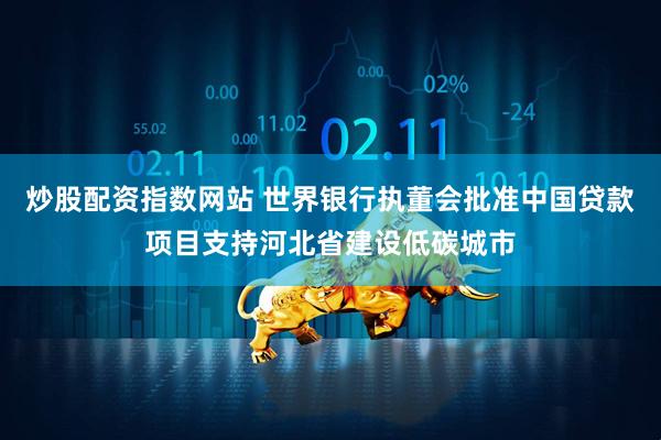 炒股配资指数网站 世界银行执董会批准中国贷款项目支持河北省建设低碳城市