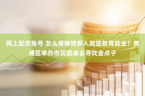 网上配资账号 怎么保障残疾人就医教育就业？黄浦区举办市民圆桌会寻找金点子