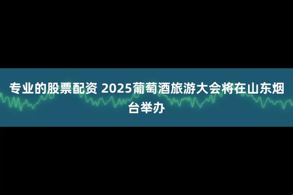 专业的股票配资 2025葡萄酒旅游大会将在山东烟台举办