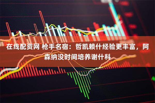 在线配资网 枪手名宿：哲凯赖什经验更丰富，阿森纳没时间培养谢什科
