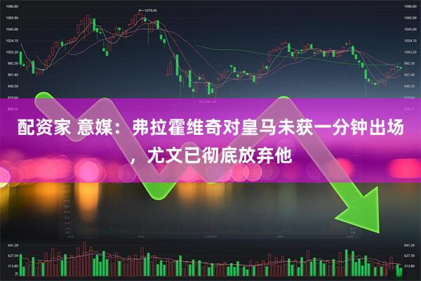配资家 意媒：弗拉霍维奇对皇马未获一分钟出场，尤文已彻底放弃他