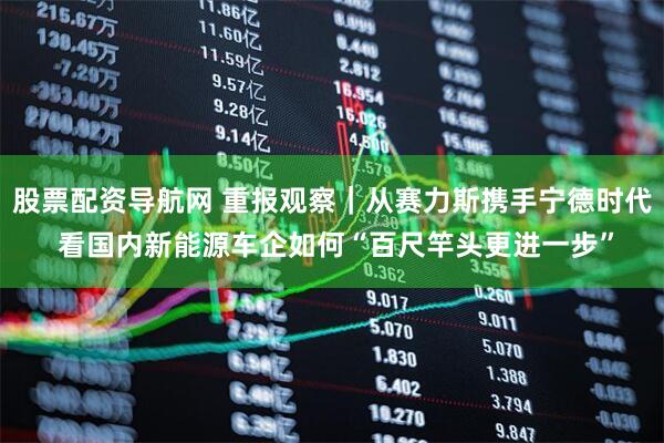 股票配资导航网 重报观察｜从赛力斯携手宁德时代 看国内新能源车企如何“百尺竿头更进一步”