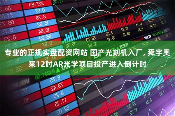 专业的正规实盘配资网站 国产光刻机入厂, 舜宇奥来12吋AR光学项目投产进入倒计时