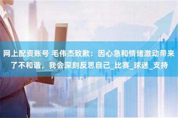 网上配资账号 毛伟杰致歉：因心急和情绪激动带来了不和谐，我会深刻反思自己_比赛_球迷_支持
