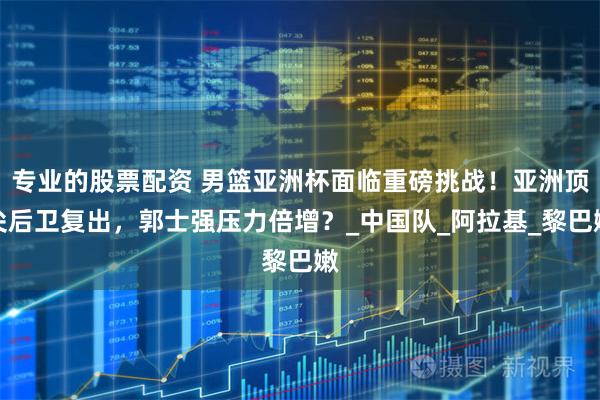 专业的股票配资 男篮亚洲杯面临重磅挑战！亚洲顶尖后卫复出，郭士强压力倍增？_中国队_阿拉基_黎巴嫩