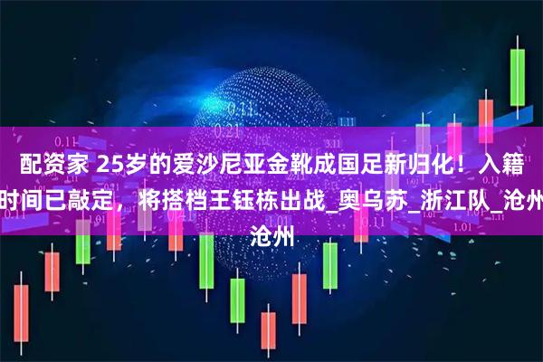 配资家 25岁的爱沙尼亚金靴成国足新归化！入籍时间已敲定，将搭档王钰栋出战_奥乌苏_浙江队_沧州