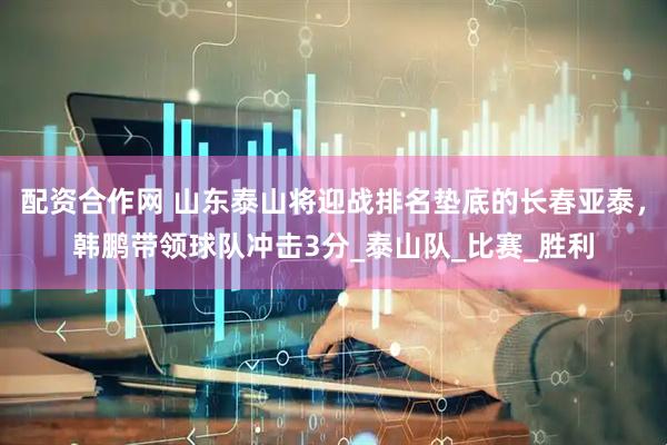 配资合作网 山东泰山将迎战排名垫底的长春亚泰，韩鹏带领球队冲击3分_泰山队_比赛_胜利