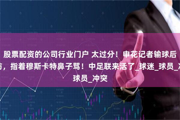 股票配资的公司行业门户 太过分！申花记者输球后破防，指着穆斯卡特鼻子骂！中足联来活了_球迷_球员_冲突