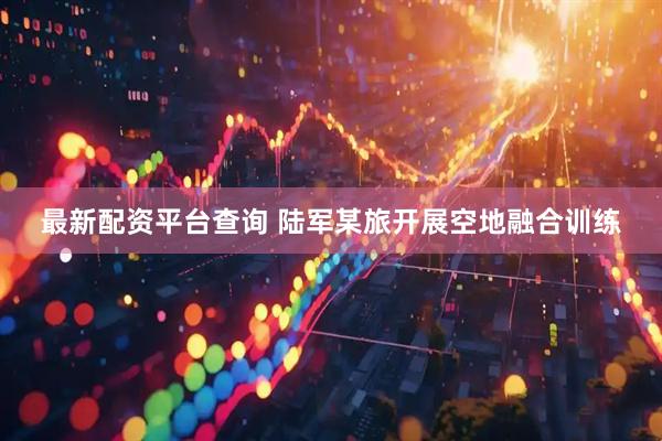 最新配资平台查询 陆军某旅开展空地融合训练