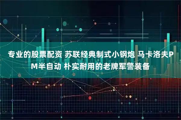 专业的股票配资 苏联经典制式小钢炮 马卡洛夫PM半自动 朴实耐用的老牌军警装备