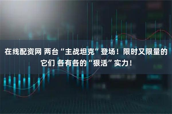 在线配资网 两台“主战坦克”登场！限时又限量的它们 各有各的“狠活”实力！